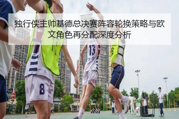 独行侠主帅基德总决赛阵容轮换策略与欧文角色再分配深度分析