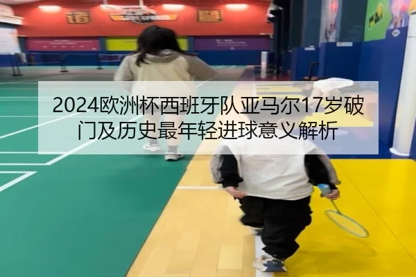 2024欧洲杯西班牙队亚马尔17岁破门及历史最年轻进球意义解析
