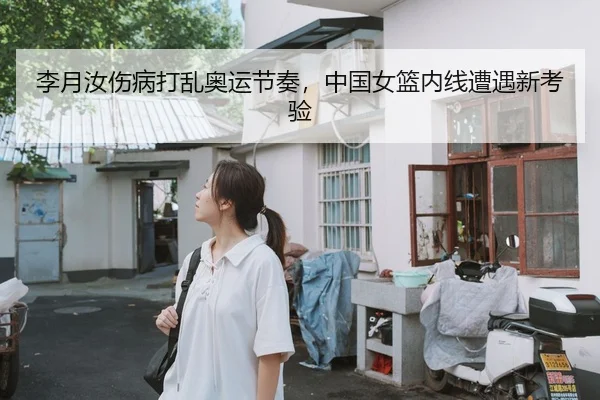 李月汝伤病打乱奥运节奏，中国女篮内线遭遇新考验